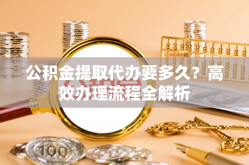 高州公积金提取代办要多久？高效办理流程全解析